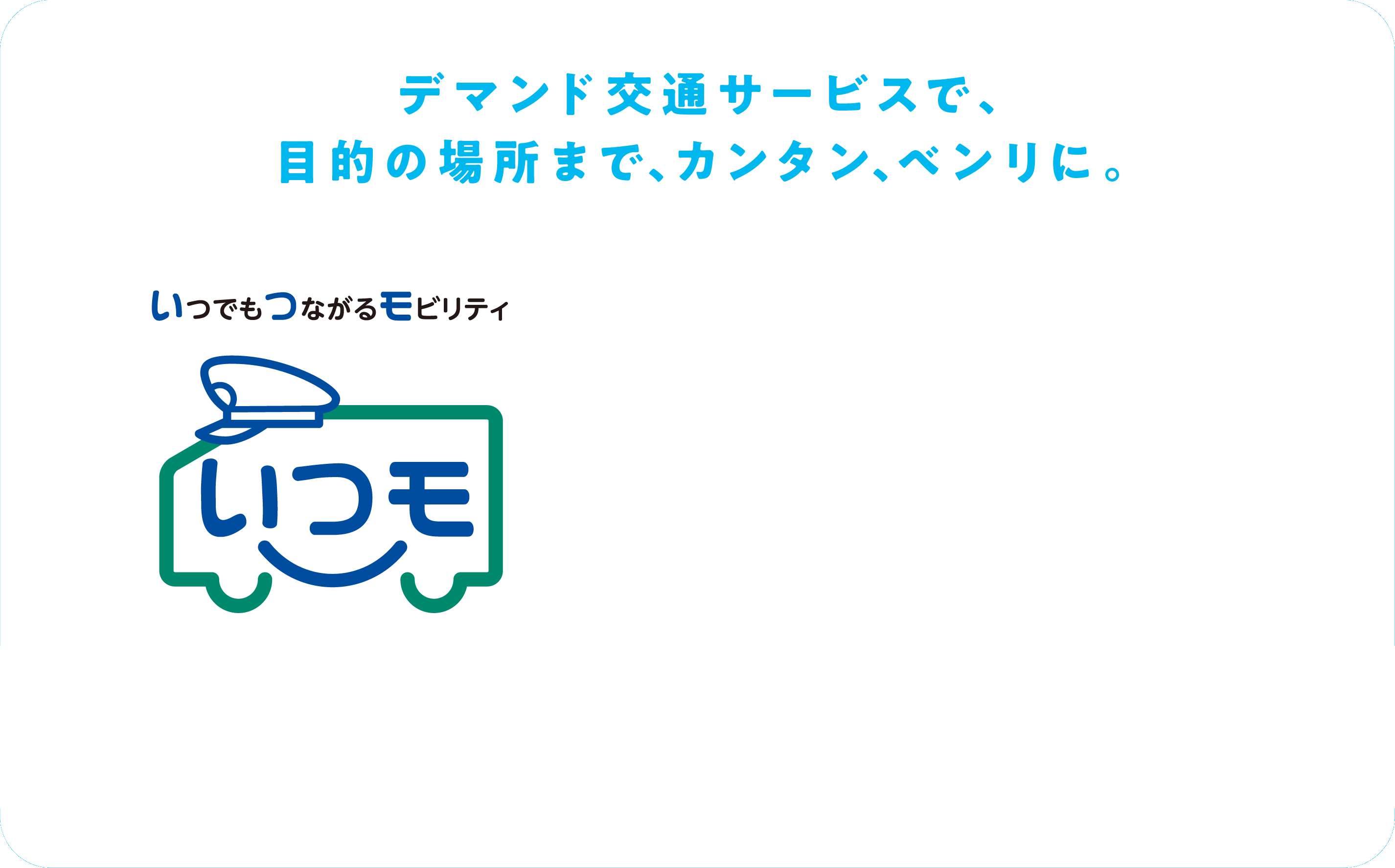 デマンド交通サービスで、目的の場所まで、カンタン、ベンリに。いつもつながるモビリティ。いつモ